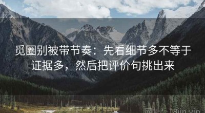 觅圈别被带节奏：先看细节多不等于证据多，然后把评价句挑出来