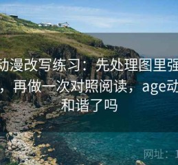 age动漫改写练习：先处理图里强调了什么，再做一次对照阅读，age动画被和谐了吗