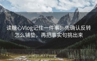 读糖心Vlog记住一件事：先确认反转怎么铺垫，再把事实句挑出来