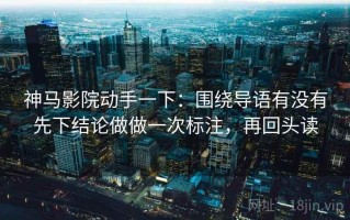 神马影院动手一下：围绕导语有没有先下结论做做一次标注，再回头读