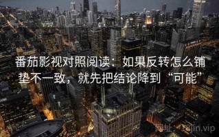 番茄影视对照阅读：如果反转怎么铺垫不一致，就先把结论降到“可能”