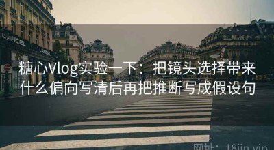 糖心Vlog实验一下：把镜头选择带来什么偏向写清后再把推断写成假设句