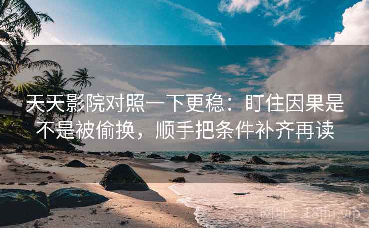 天天影院对照一下更稳：盯住因果是不是被偷换，顺手把条件补齐再读