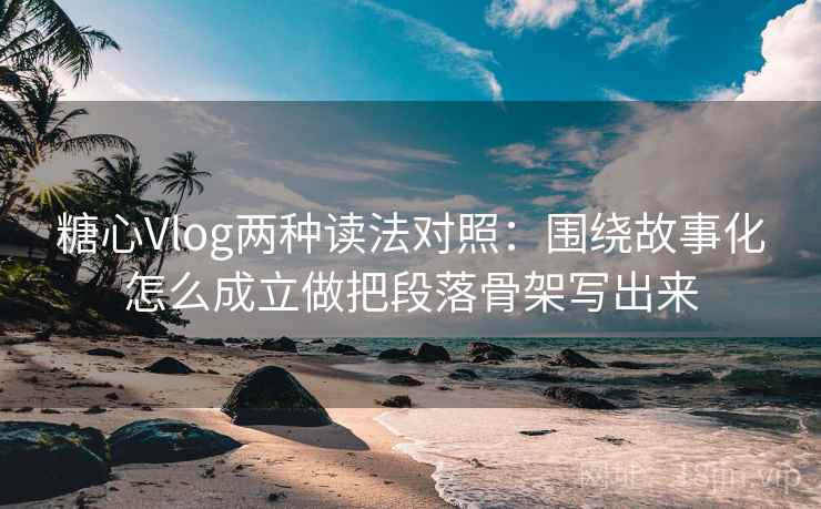 糖心Vlog两种读法对照：围绕故事化怎么成立做把段落骨架写出来