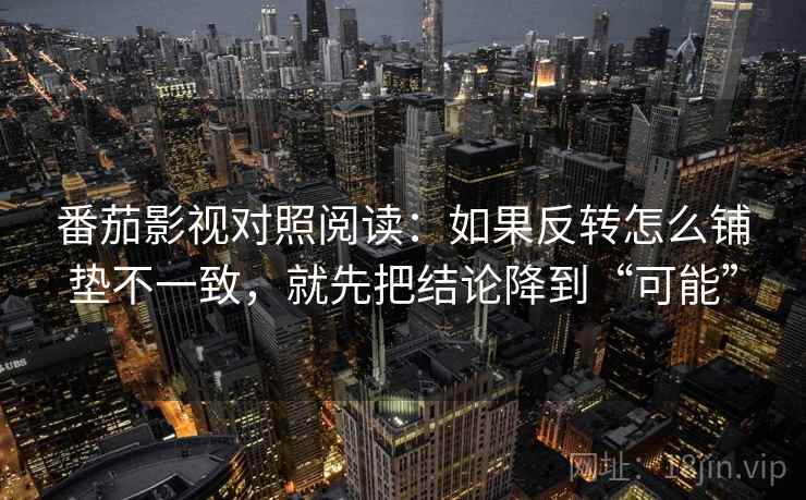 番茄影视对照阅读：如果反转怎么铺垫不一致，就先把结论降到“可能”
