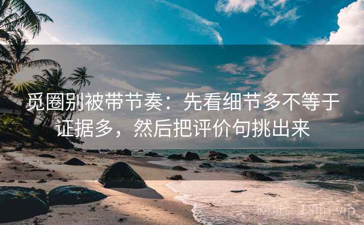 觅圈别被带节奏:先看细节多不等于证据多,然后把评价句挑出来 觅圈别被带节奏:先看细节多不等于证据多,然后把评价句挑出来